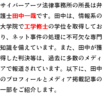サイバーアーツ法律事務所の所長は弁護士田中一哉です。田中は、情報系の大学院で工学修士の学位を取得しており、ネット事件の処理に不可欠な専門知識を備えています。また、田中が獲得した判決等は、過去に多数のメディアで報道されています。以下に、田中のプロフィールとメディア掲載記事の一部をご紹介します。