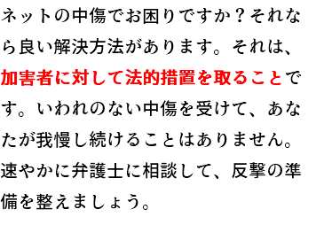 ネットの中傷でお悩みですか？それなら良い解決方法があります。それは、加害者に対して法的措置を取ることです。いわれの無い中傷を受けて、あなたが我慢し続けることはありません。速やかに弁護士に相談して、反撃の準備を整えましょう。 