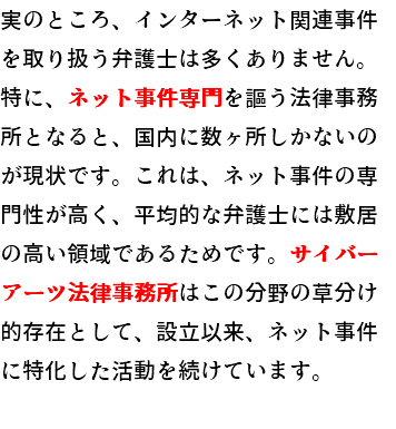 実のところ、インターネット関連事件を取り扱う弁護士は多くありません。特に、ネット事件専門を謳う法律事務所となると、国内に数ヶ所しかないのが現状です。これは、ネット関連事件の専門性が高く、平均的な弁護士には敷居の高い領域であるためです。サイバーアーツ法律事務所はこの分野の草分け的存在として、設立以来、ネット事件に特化した活動を続けています。 