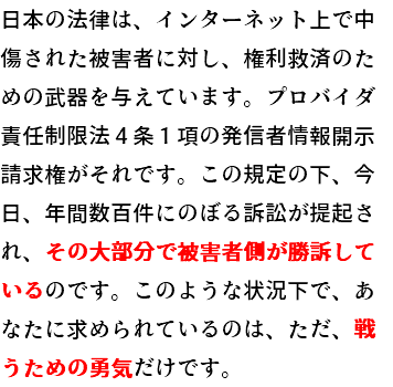日本の法律は、インターネット上で中傷された被害者に対し、権利救済のための武器を与えています。プロバイダ責任制限法４条１項の発信者情報開示請求権がそれです。この規定の下、今日、年間数百件にのぼる訴訟が提起され、その大部分で被害者側が勝訴しているのです。このような状況下で、あなたに求められているのは、ただ、戦うための勇気だけです。