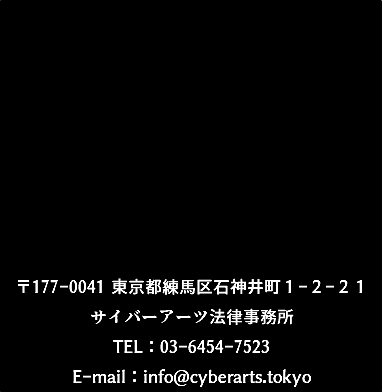 〒177-0041 東京都練馬区石神井町１-２-２１ サイバーアーツ法律事務所 TEL：03-6454-7523 E-mail：info@cyberarts.tokyo