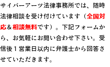サイバーアーツ法律事務所では、随時法律相談を受け付けています（全国対応＆相談無料です）。下記フォームから、お気軽にお問い合わせ下さい。受信後１営業日以内に弁護士から回答させていただきます。